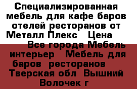 Специализированная мебель для кафе,баров,отелей,ресторанов от Металл Плекс › Цена ­ 5 000 - Все города Мебель, интерьер » Мебель для баров, ресторанов   . Тверская обл.,Вышний Волочек г.